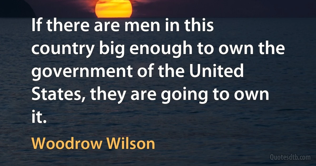 If there are men in this country big enough to own the government of the United States, they are going to own it. (Woodrow Wilson)