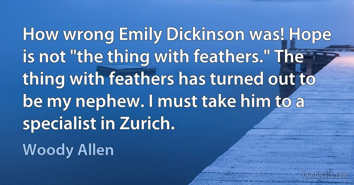 How wrong Emily Dickinson was! Hope is not "the thing with feathers." The thing with feathers has turned out to be my nephew. I must take him to a specialist in Zurich. (Woody Allen)