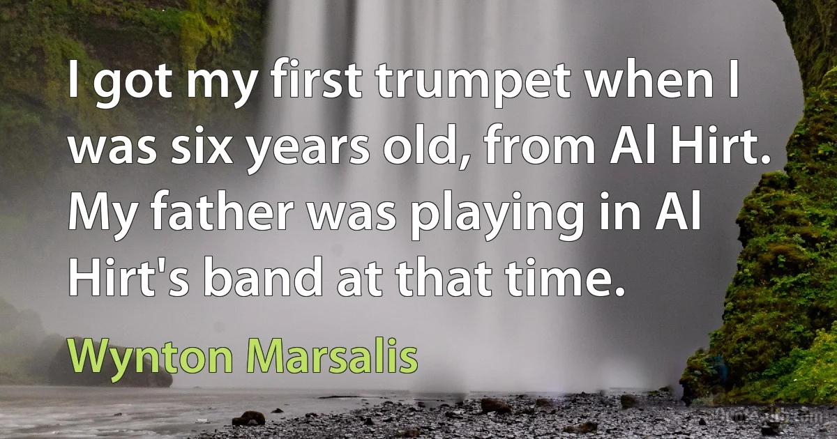 I got my first trumpet when I was six years old, from Al Hirt. My father was playing in Al Hirt's band at that time. (Wynton Marsalis)