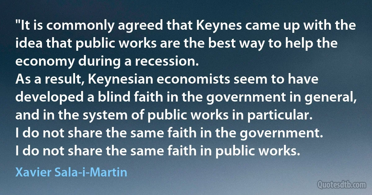 "It is commonly agreed that Keynes came up with the idea that public works are the best way to help the economy during a recession.
As a result, Keynesian economists seem to have developed a blind faith in the government in general, and in the system of public works in particular.
I do not share the same faith in the government.
I do not share the same faith in public works. (Xavier Sala-i-Martin)