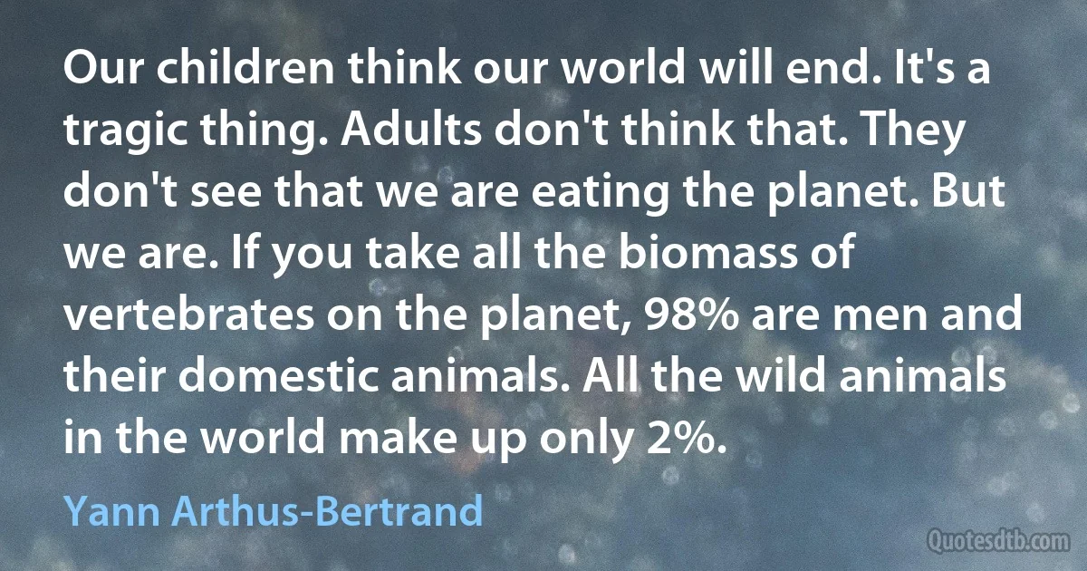 Our children think our world will end. It's a tragic thing. Adults don't think that. They don't see that we are eating the planet. But we are. If you take all the biomass of vertebrates on the planet, 98% are men and their domestic animals. All the wild animals in the world make up only 2%. (Yann Arthus-Bertrand)