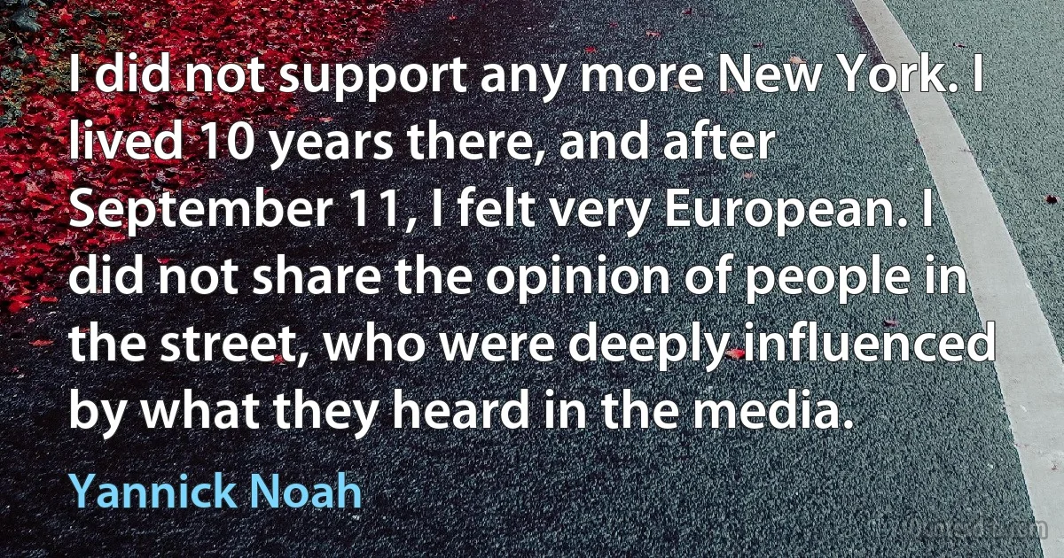 I did not support any more New York. I lived 10 years there, and after September 11, I felt very European. I did not share the opinion of people in the street, who were deeply influenced by what they heard in the media. (Yannick Noah)