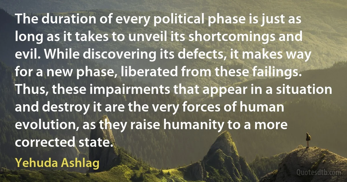 The duration of every political phase is just as long as it takes to unveil its shortcomings and evil. While discovering its defects, it makes way for a new phase, liberated from these failings. Thus, these impairments that appear in a situation and destroy it are the very forces of human evolution, as they raise humanity to a more corrected state. (Yehuda Ashlag)