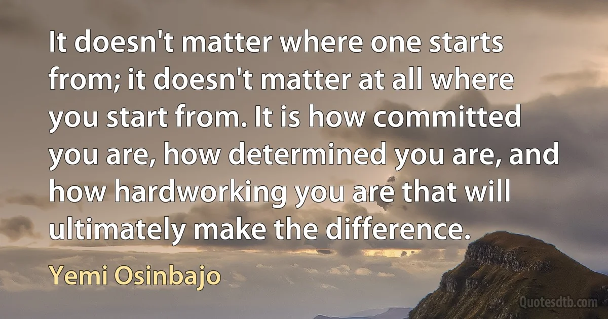 It doesn't matter where one starts from; it doesn't matter at all where you start from. It is how committed you are, how determined you are, and how hardworking you are that will ultimately make the difference. (Yemi Osinbajo)