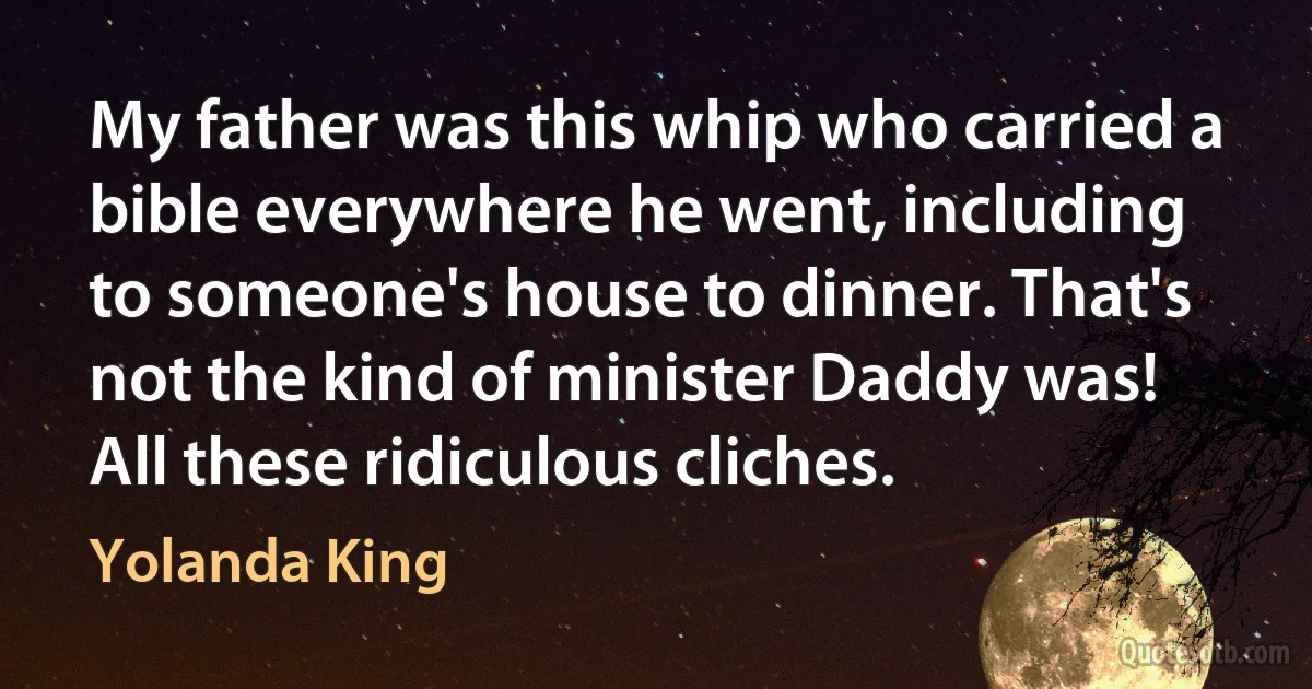 My father was this whip who carried a bible everywhere he went, including to someone's house to dinner. That's not the kind of minister Daddy was! All these ridiculous cliches. (Yolanda King)