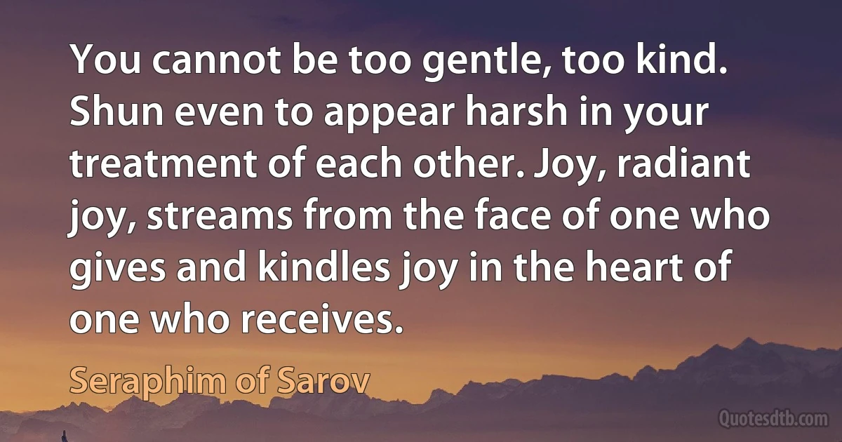 You cannot be too gentle, too kind. Shun even to appear harsh in your treatment of each other. Joy, radiant joy, streams from the face of one who gives and kindles joy in the heart of one who receives. (Seraphim of Sarov)