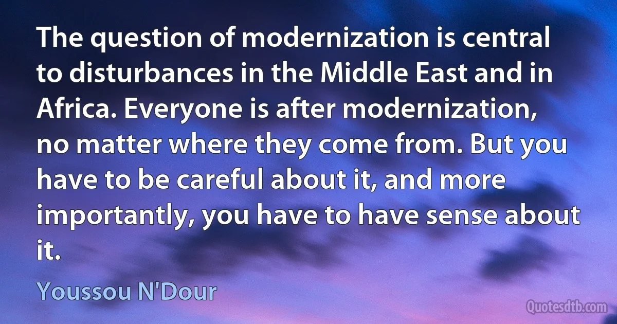 The question of modernization is central to disturbances in the Middle East and in Africa. Everyone is after modernization, no matter where they come from. But you have to be careful about it, and more importantly, you have to have sense about it. (Youssou N'Dour)