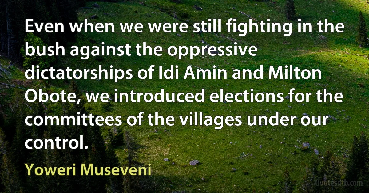 Even when we were still fighting in the bush against the oppressive dictatorships of Idi Amin and Milton Obote, we introduced elections for the committees of the villages under our control. (Yoweri Museveni)