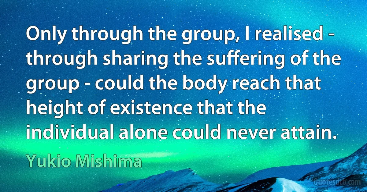 Only through the group, I realised - through sharing the suffering of the group - could the body reach that height of existence that the individual alone could never attain. (Yukio Mishima)