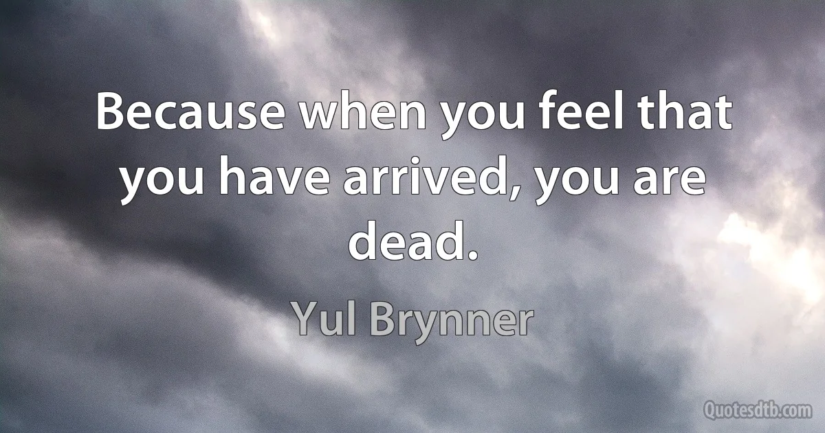 Because when you feel that you have arrived, you are dead. (Yul Brynner)