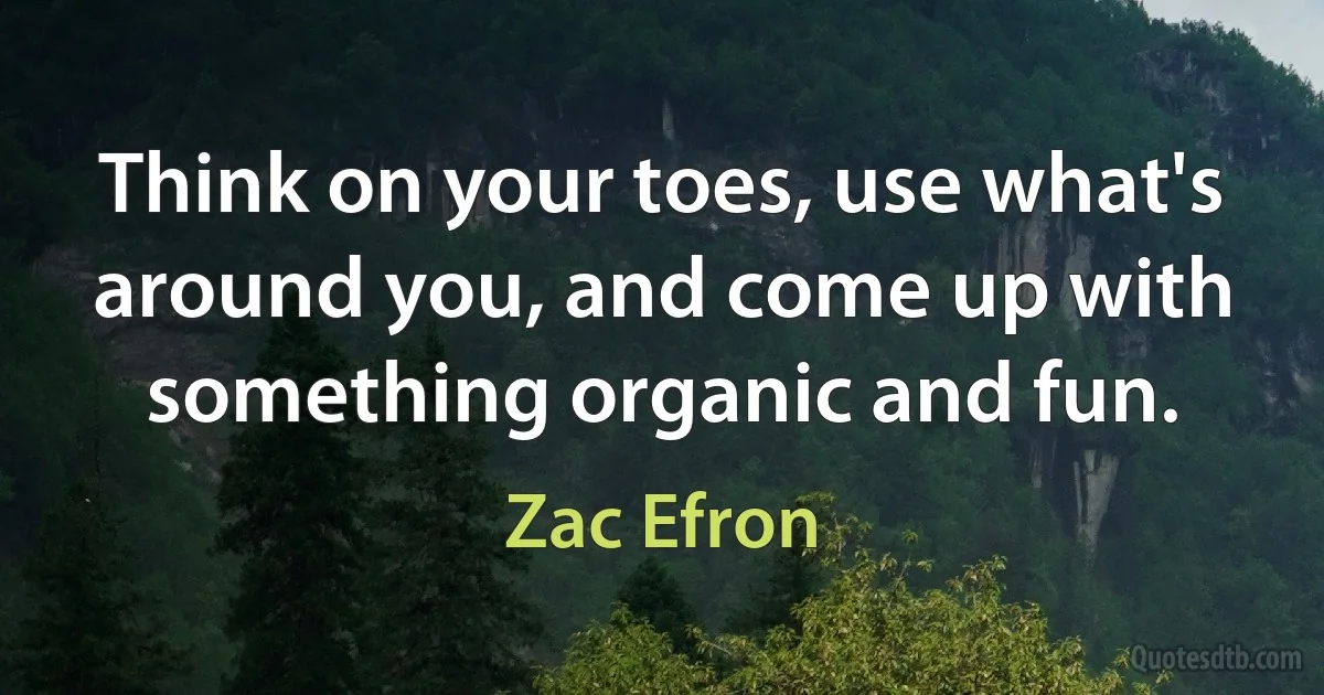 Think on your toes, use what's around you, and come up with something organic and fun. (Zac Efron)