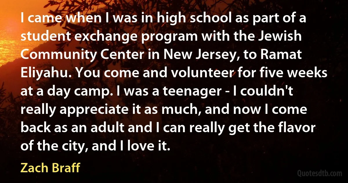 I came when I was in high school as part of a student exchange program with the Jewish Community Center in New Jersey, to Ramat Eliyahu. You come and volunteer for five weeks at a day camp. I was a teenager - I couldn't really appreciate it as much, and now I come back as an adult and I can really get the flavor of the city, and I love it. (Zach Braff)