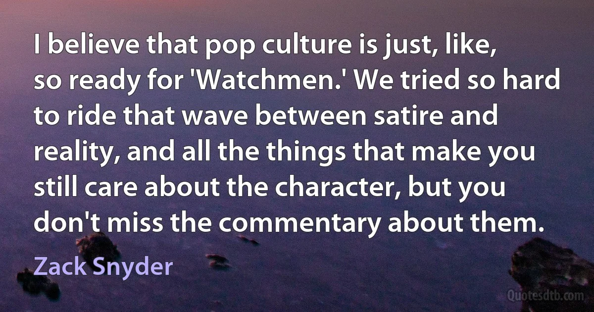 I believe that pop culture is just, like, so ready for 'Watchmen.' We tried so hard to ride that wave between satire and reality, and all the things that make you still care about the character, but you don't miss the commentary about them. (Zack Snyder)