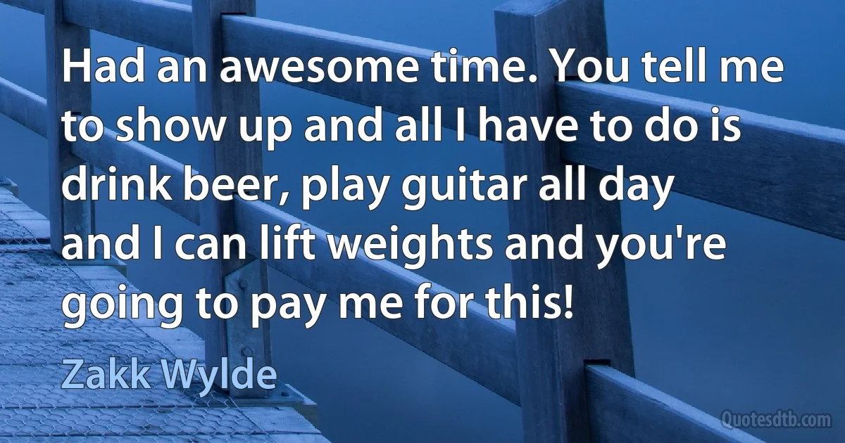 Had an awesome time. You tell me to show up and all I have to do is drink beer, play guitar all day and I can lift weights and you're going to pay me for this! (Zakk Wylde)