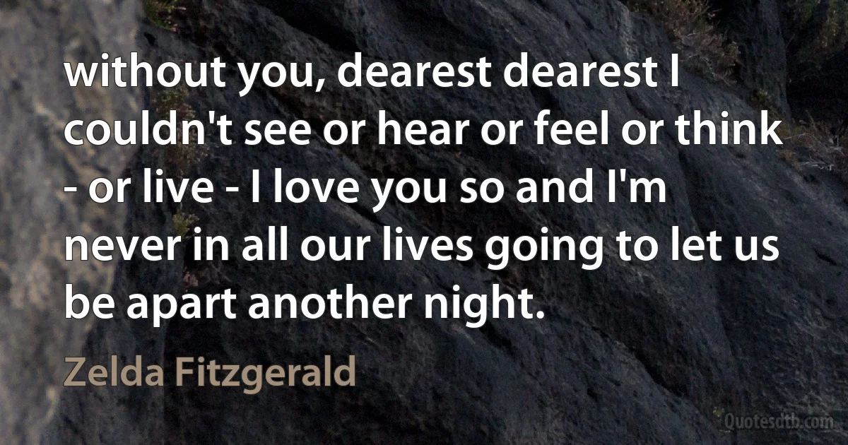 without you, dearest dearest I couldn't see or hear or feel or think - or live - I love you so and I'm never in all our lives going to let us be apart another night. (Zelda Fitzgerald)