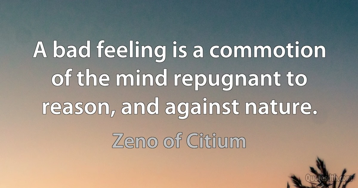 A bad feeling is a commotion of the mind repugnant to reason, and against nature. (Zeno of Citium)