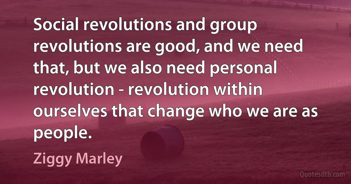 Social revolutions and group revolutions are good, and we need that, but we also need personal revolution - revolution within ourselves that change who we are as people. (Ziggy Marley)