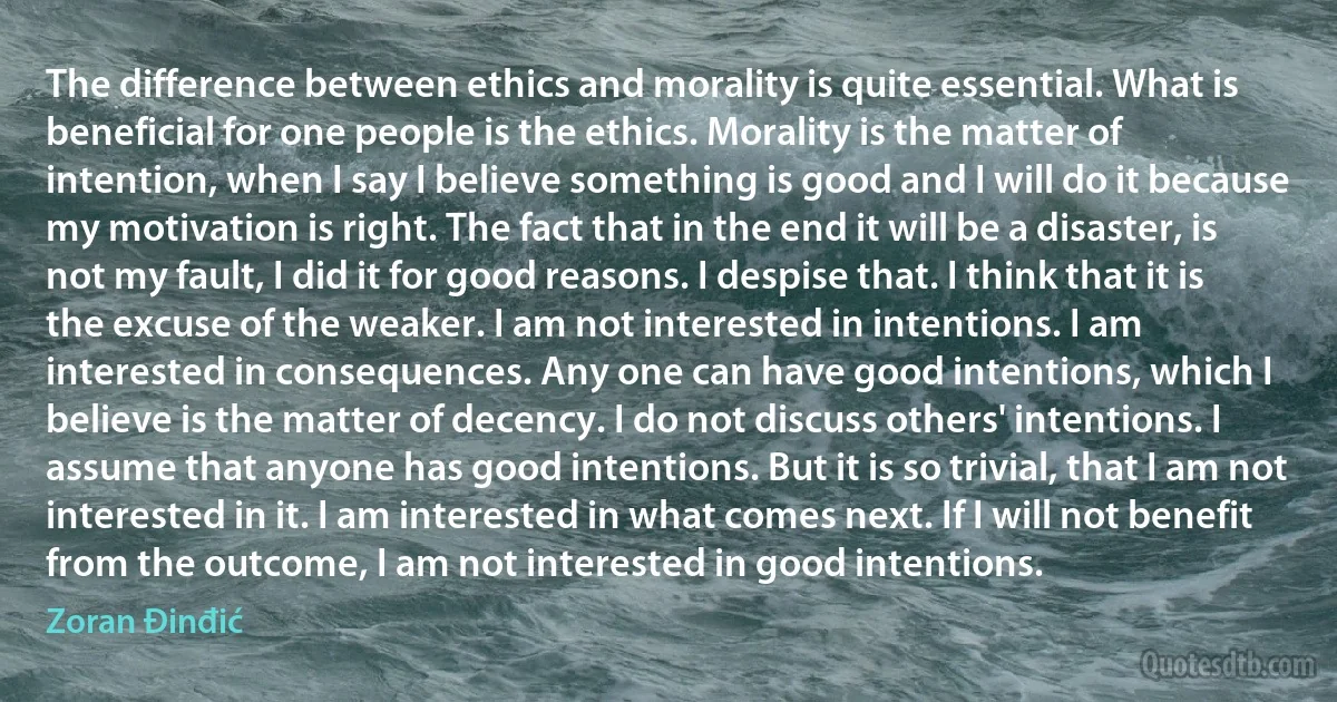 The difference between ethics and morality is quite essential. What is beneficial for one people is the ethics. Morality is the matter of intention, when I say I believe something is good and I will do it because my motivation is right. The fact that in the end it will be a disaster, is not my fault, I did it for good reasons. I despise that. I think that it is the excuse of the weaker. I am not interested in intentions. I am interested in consequences. Any one can have good intentions, which I believe is the matter of decency. I do not discuss others' intentions. I assume that anyone has good intentions. But it is so trivial, that I am not interested in it. I am interested in what comes next. If I will not benefit from the outcome, I am not interested in good intentions. (Zoran Đinđić)