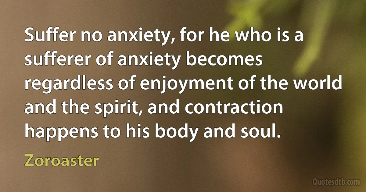 Suffer no anxiety, for he who is a sufferer of anxiety becomes regardless of enjoyment of the world and the spirit, and contraction happens to his body and soul. (Zoroaster)