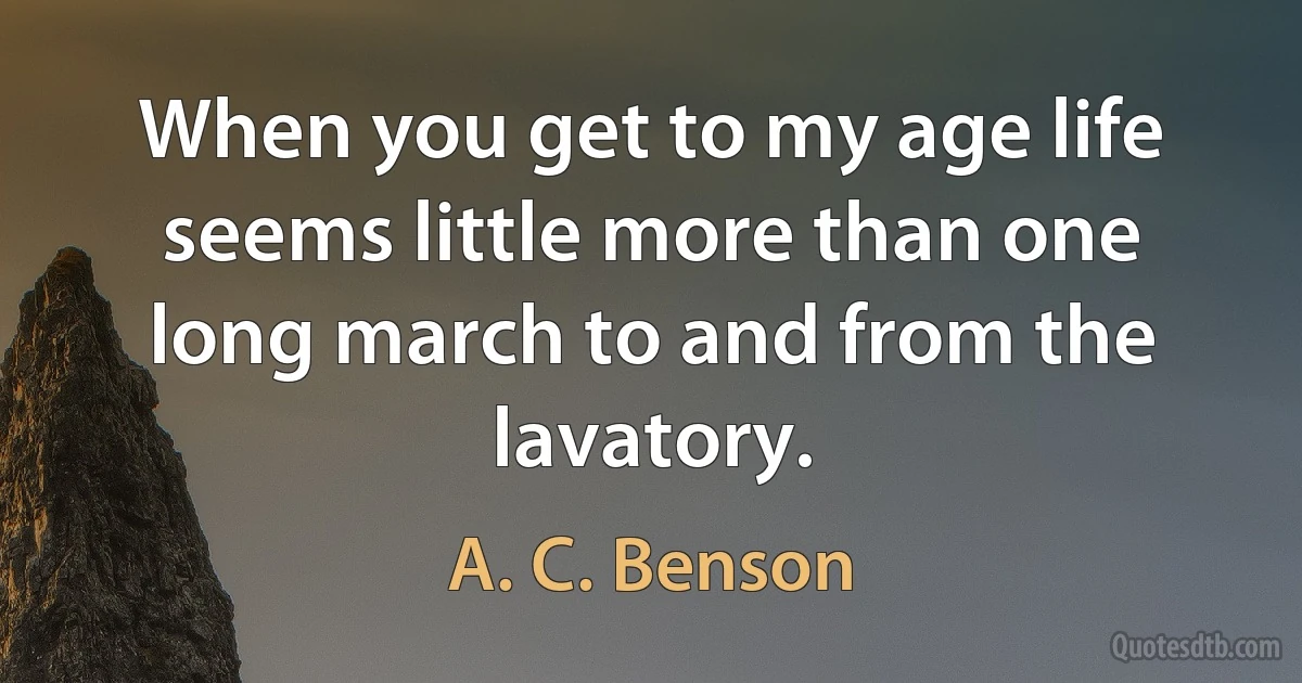 When you get to my age life seems little more than one long march to and from the lavatory. (A. C. Benson)