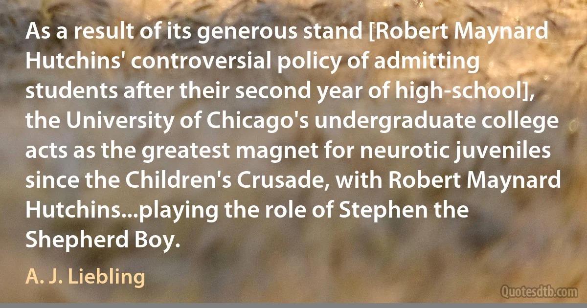 As a result of its generous stand [Robert Maynard Hutchins' controversial policy of admitting students after their second year of high-school], the University of Chicago's undergraduate college acts as the greatest magnet for neurotic juveniles since the Children's Crusade, with Robert Maynard Hutchins...playing the role of Stephen the Shepherd Boy. (A. J. Liebling)