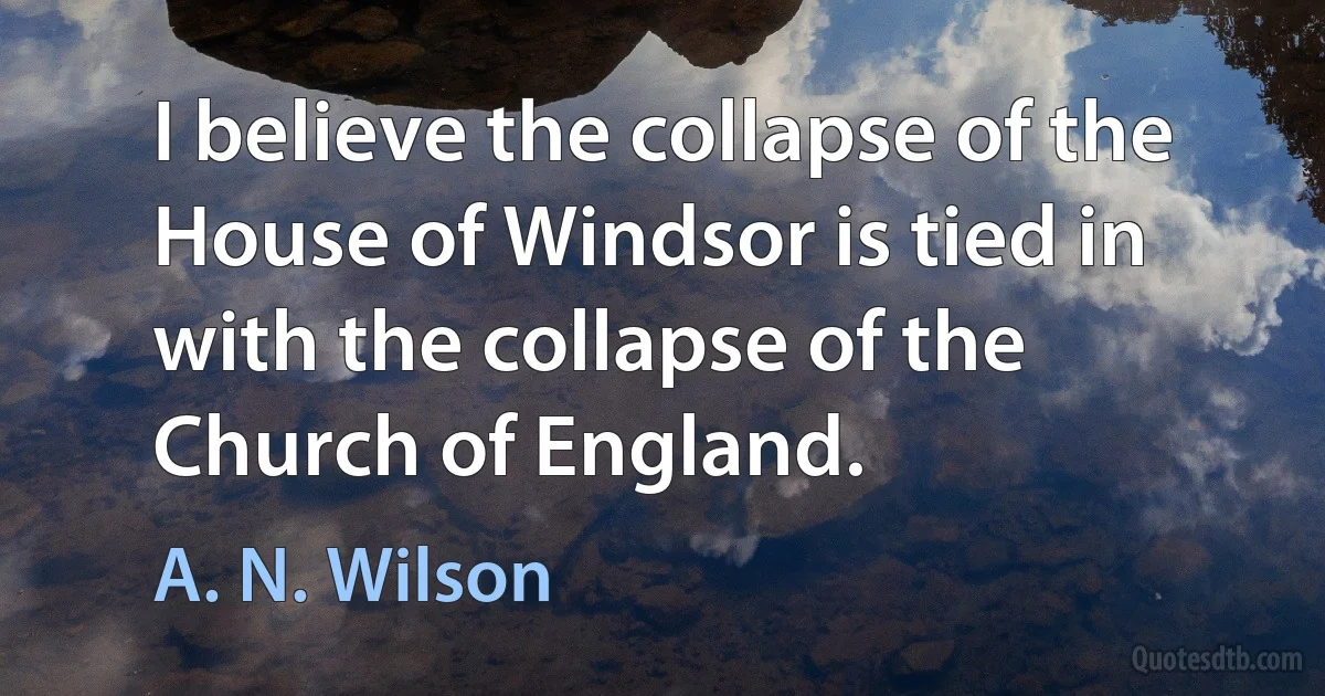 I believe the collapse of the House of Windsor is tied in with the collapse of the Church of England. (A. N. Wilson)