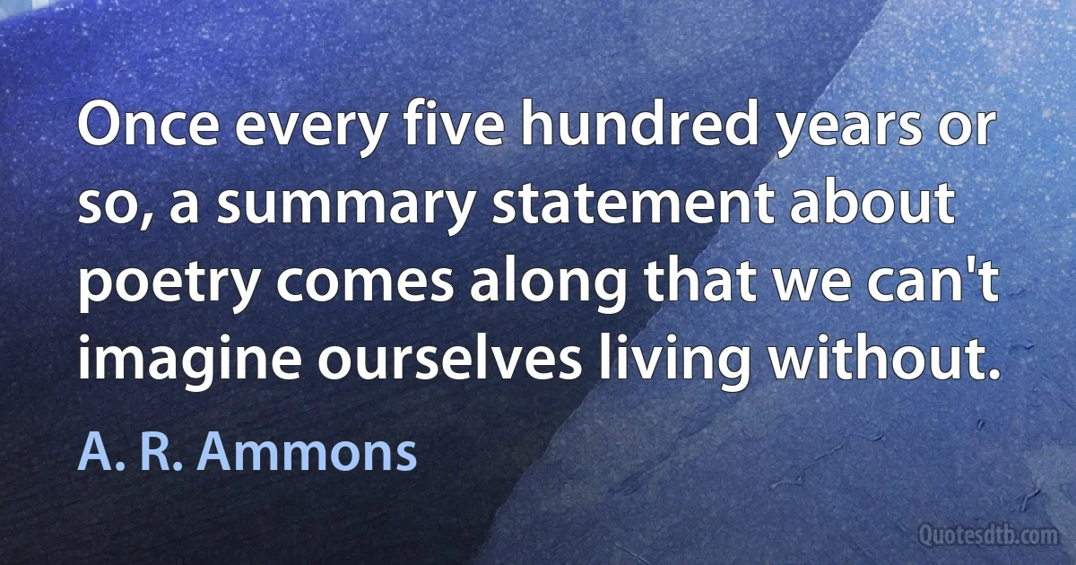 Once every five hundred years or so, a summary statement about poetry comes along that we can't imagine ourselves living without. (A. R. Ammons)