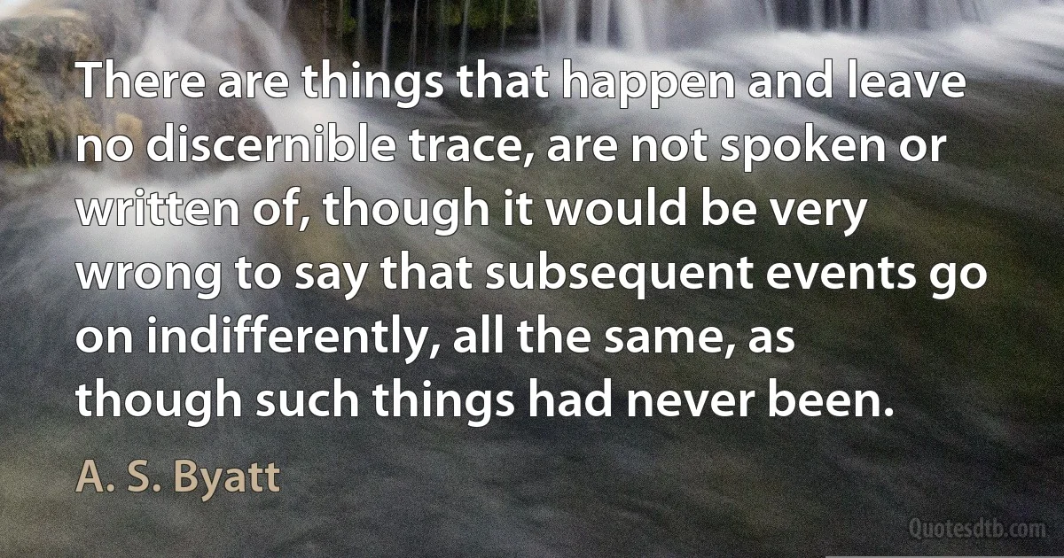 There are things that happen and leave no discernible trace, are not spoken or written of, though it would be very wrong to say that subsequent events go on indifferently, all the same, as though such things had never been. (A. S. Byatt)