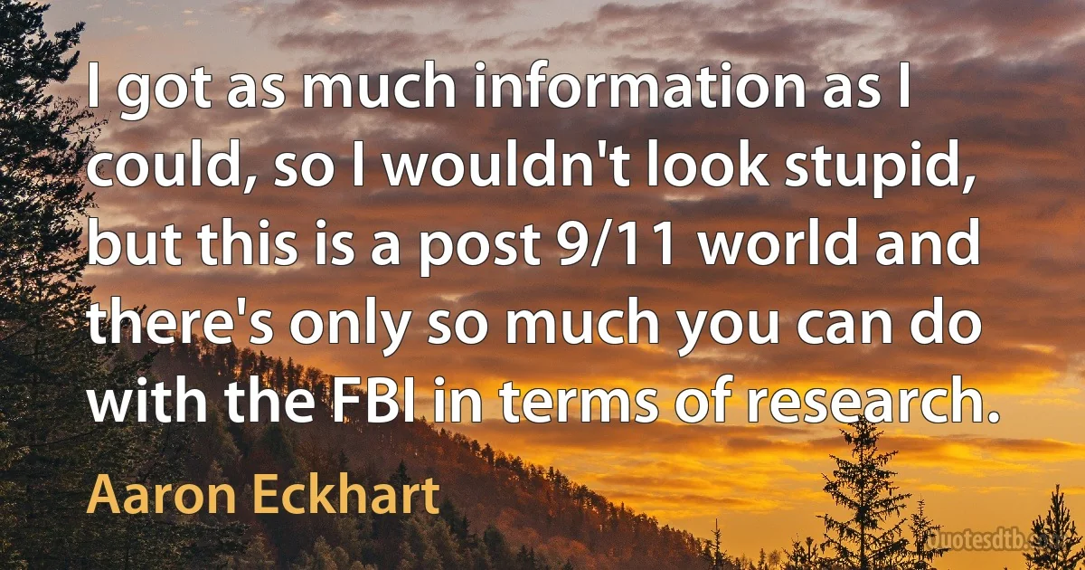 I got as much information as I could, so I wouldn't look stupid, but this is a post 9/11 world and there's only so much you can do with the FBI in terms of research. (Aaron Eckhart)