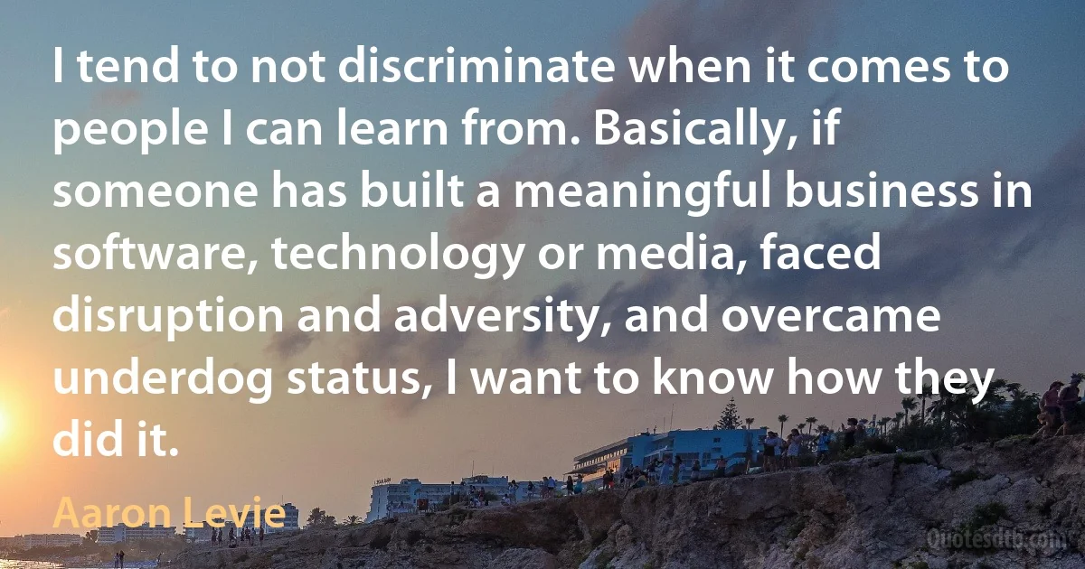 I tend to not discriminate when it comes to people I can learn from. Basically, if someone has built a meaningful business in software, technology or media, faced disruption and adversity, and overcame underdog status, I want to know how they did it. (Aaron Levie)