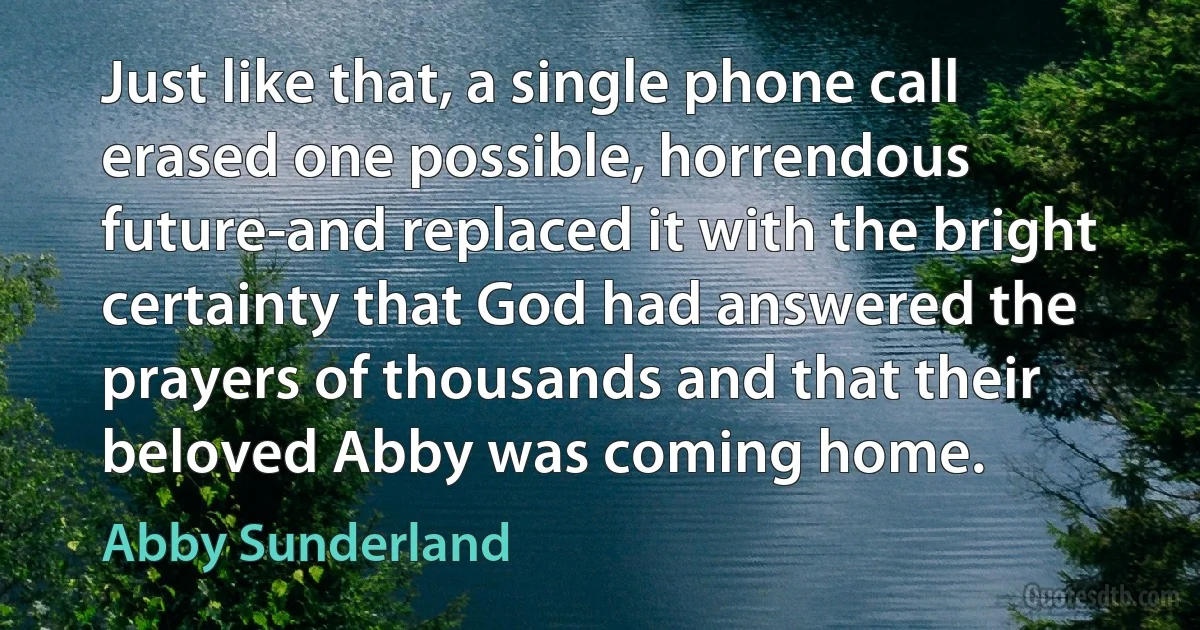 Just like that, a single phone call erased one possible, horrendous future-and replaced it with the bright certainty that God had answered the prayers of thousands and that their beloved Abby was coming home. (Abby Sunderland)