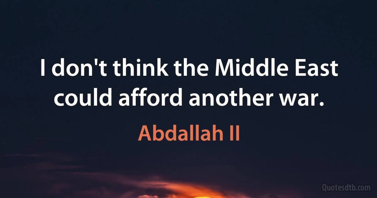 I don't think the Middle East could afford another war. (Abdallah II)