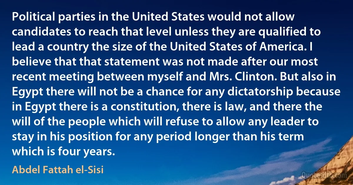 Political parties in the United States would not allow candidates to reach that level unless they are qualified to lead a country the size of the United States of America. I believe that that statement was not made after our most recent meeting between myself and Mrs. Clinton. But also in Egypt there will not be a chance for any dictatorship because in Egypt there is a constitution, there is law, and there the will of the people which will refuse to allow any leader to stay in his position for any period longer than his term which is four years. (Abdel Fattah el-Sisi)