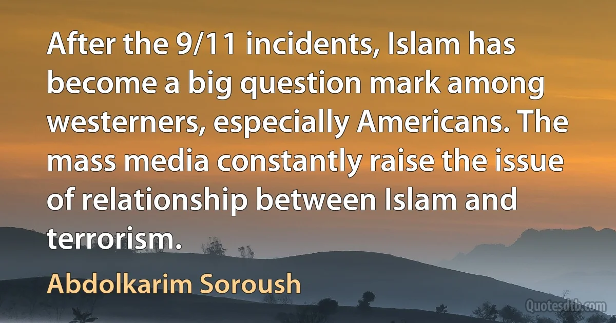 After the 9/11 incidents, Islam has become a big question mark among westerners, especially Americans. The mass media constantly raise the issue of relationship between Islam and terrorism. (Abdolkarim Soroush)