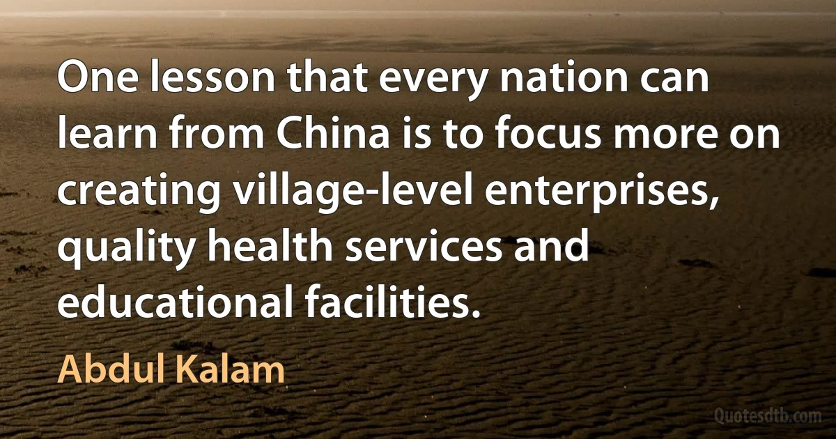 One lesson that every nation can learn from China is to focus more on creating village-level enterprises, quality health services and educational facilities. (Abdul Kalam)