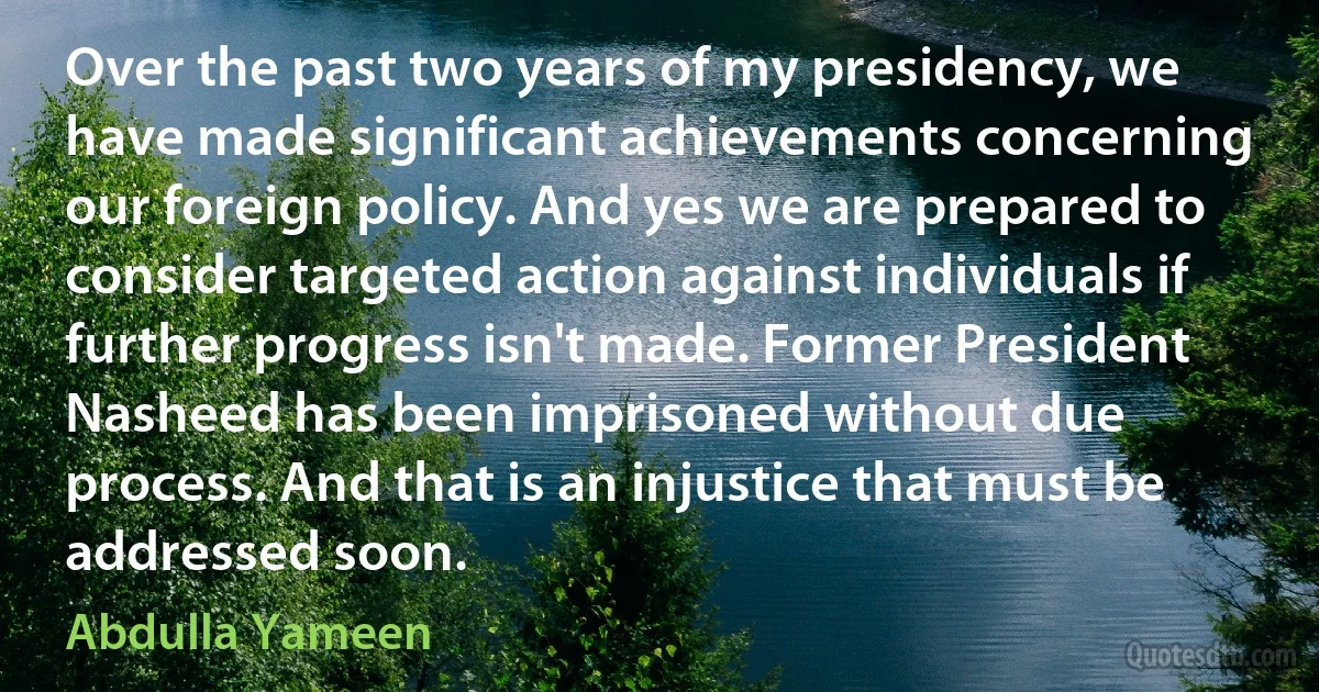 Over the past two years of my presidency, we have made significant achievements concerning our foreign policy. And yes we are prepared to consider targeted action against individuals if further progress isn't made. Former President Nasheed has been imprisoned without due process. And that is an injustice that must be addressed soon. (Abdulla Yameen)