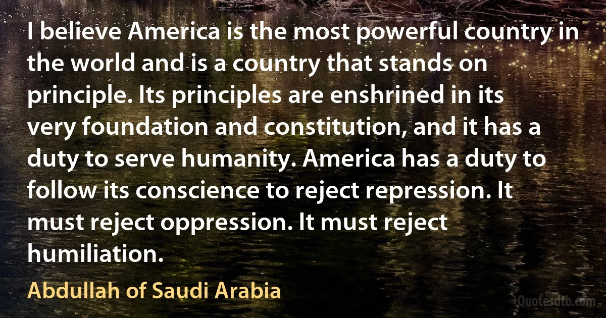 I believe America is the most powerful country in the world and is a country that stands on principle. Its principles are enshrined in its very foundation and constitution, and it has a duty to serve humanity. America has a duty to follow its conscience to reject repression. It must reject oppression. It must reject humiliation. (Abdullah of Saudi Arabia)