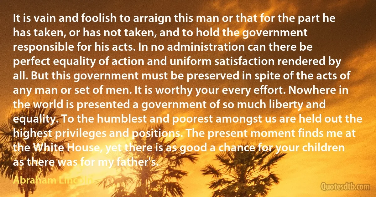 It is vain and foolish to arraign this man or that for the part he has taken, or has not taken, and to hold the government responsible for his acts. In no administration can there be perfect equality of action and uniform satisfaction rendered by all. But this government must be preserved in spite of the acts of any man or set of men. It is worthy your every effort. Nowhere in the world is presented a government of so much liberty and equality. To the humblest and poorest amongst us are held out the highest privileges and positions. The present moment finds me at the White House, yet there is as good a chance for your children as there was for my father's. (Abraham Lincoln)