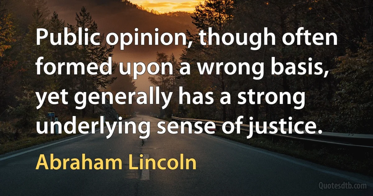 Public opinion, though often formed upon a wrong basis, yet generally has a strong underlying sense of justice. (Abraham Lincoln)