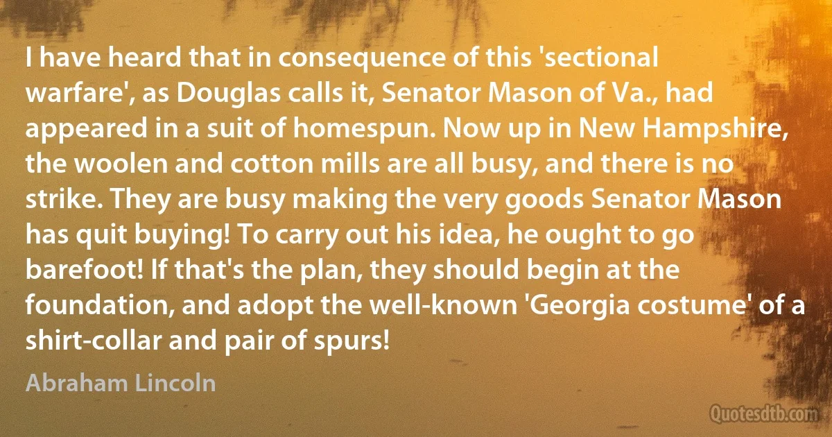 I have heard that in consequence of this 'sectional warfare', as Douglas calls it, Senator Mason of Va., had appeared in a suit of homespun. Now up in New Hampshire, the woolen and cotton mills are all busy, and there is no strike. They are busy making the very goods Senator Mason has quit buying! To carry out his idea, he ought to go barefoot! If that's the plan, they should begin at the foundation, and adopt the well-known 'Georgia costume' of a shirt-collar and pair of spurs! (Abraham Lincoln)