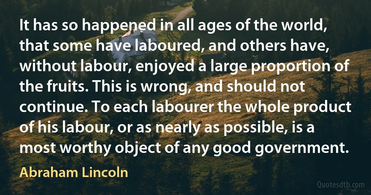 It has so happened in all ages of the world, that some have laboured, and others have, without labour, enjoyed a large proportion of the fruits. This is wrong, and should not continue. To each labourer the whole product of his labour, or as nearly as possible, is a most worthy object of any good government. (Abraham Lincoln)