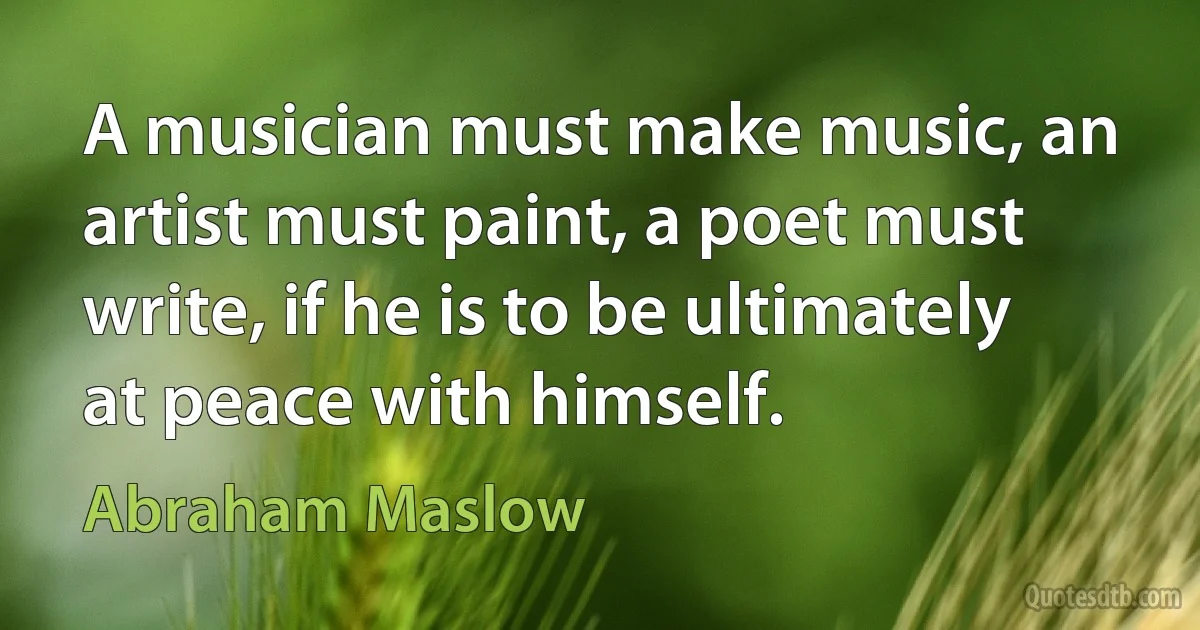 A musician must make music, an artist must paint, a poet must write, if he is to be ultimately at peace with himself. (Abraham Maslow)