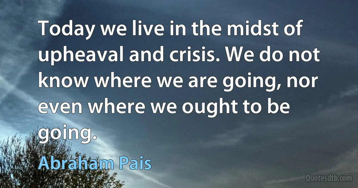 Today we live in the midst of upheaval and crisis. We do not know where we are going, nor even where we ought to be going. (Abraham Pais)