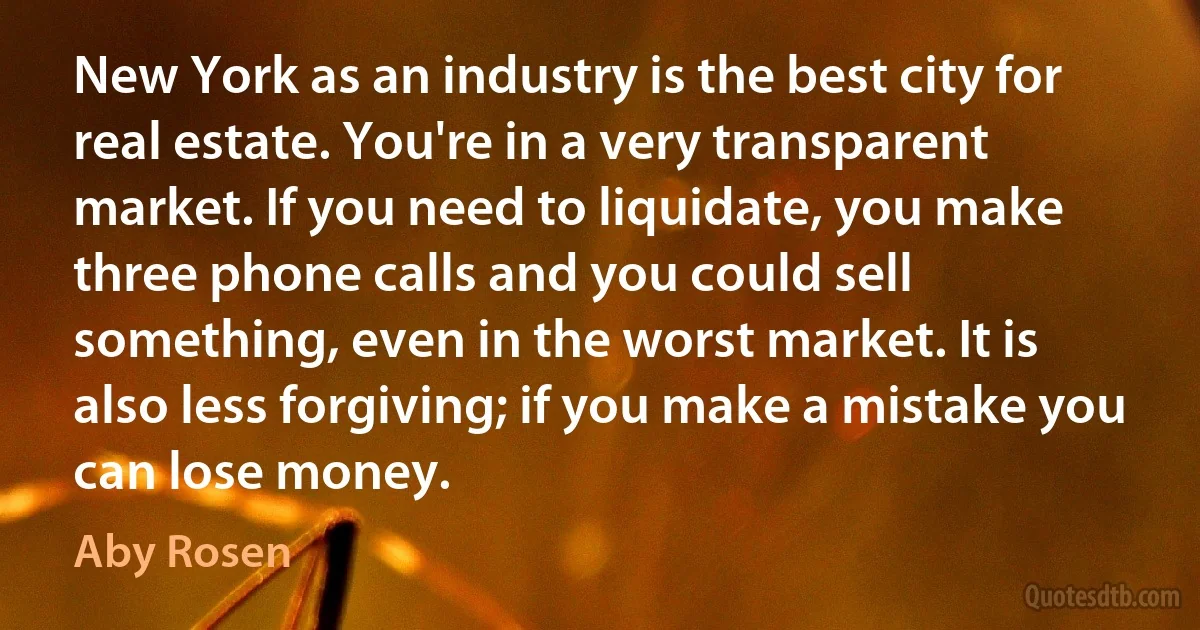 New York as an industry is the best city for real estate. You're in a very transparent market. If you need to liquidate, you make three phone calls and you could sell something, even in the worst market. It is also less forgiving; if you make a mistake you can lose money. (Aby Rosen)