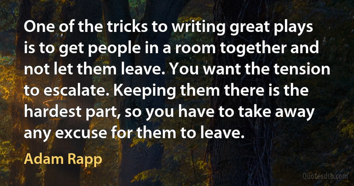 One of the tricks to writing great plays is to get people in a room together and not let them leave. You want the tension to escalate. Keeping them there is the hardest part, so you have to take away any excuse for them to leave. (Adam Rapp)