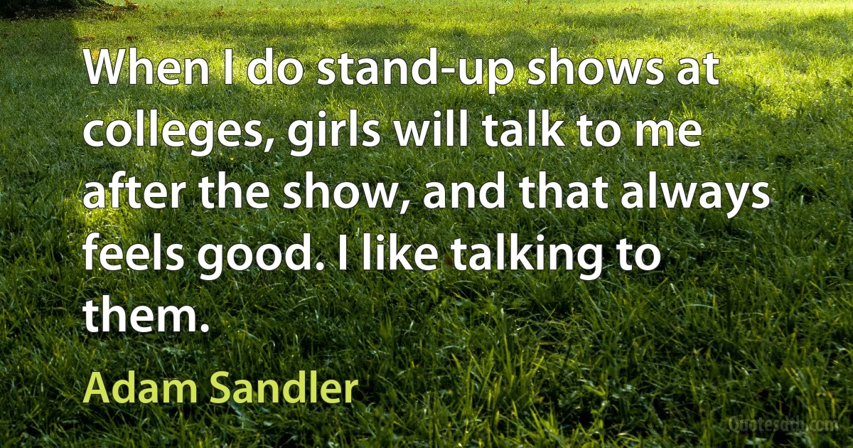 When I do stand-up shows at colleges, girls will talk to me after the show, and that always feels good. I like talking to them. (Adam Sandler)