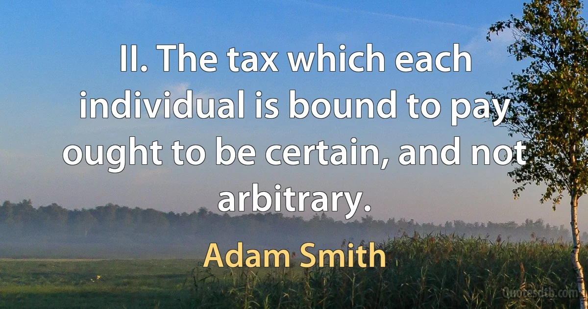 II. The tax which each individual is bound to pay ought to be certain, and not arbitrary. (Adam Smith)