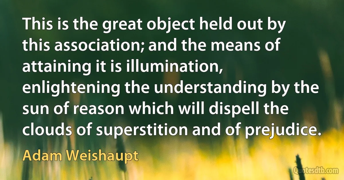 This is the great object held out by this association; and the means of attaining it is illumination, enlightening the understanding by the sun of reason which will dispell the clouds of superstition and of prejudice. (Adam Weishaupt)