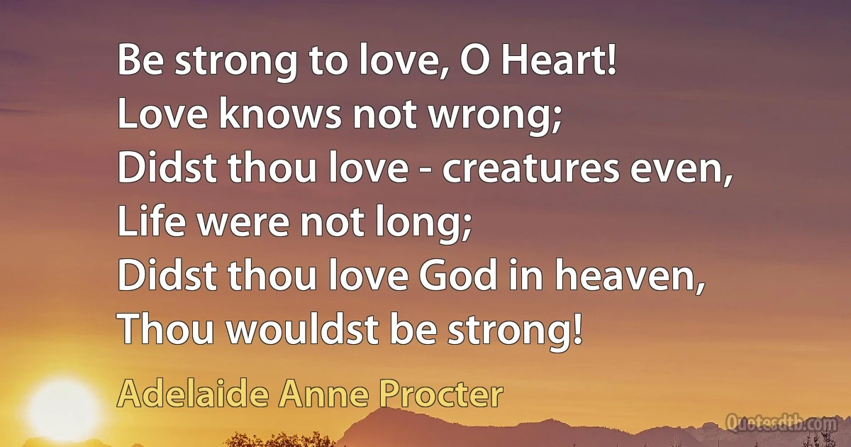 Be strong to love, O Heart!
Love knows not wrong;
Didst thou love - creatures even,
Life were not long;
Didst thou love God in heaven,
Thou wouldst be strong! (Adelaide Anne Procter)