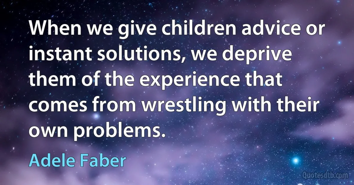 When we give children advice or instant solutions, we deprive them of the experience that comes from wrestling with their own problems. (Adele Faber)